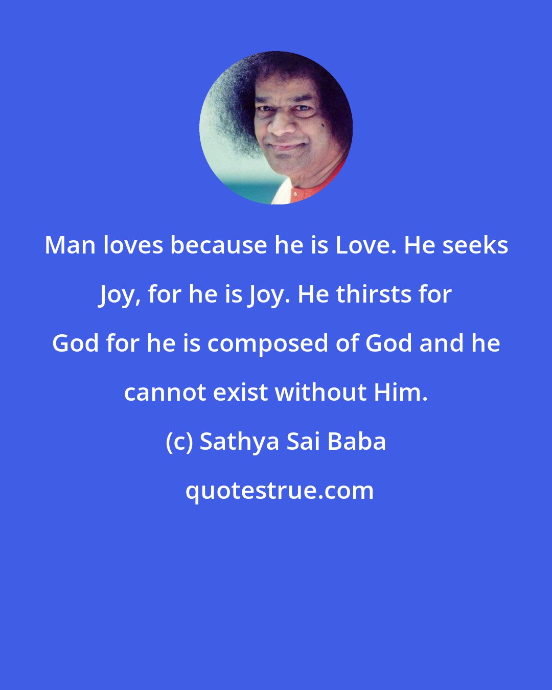 Sathya Sai Baba: Man loves because he is Love. He seeks Joy, for he is Joy. He thirsts for God for he is composed of God and he cannot exist without Him.