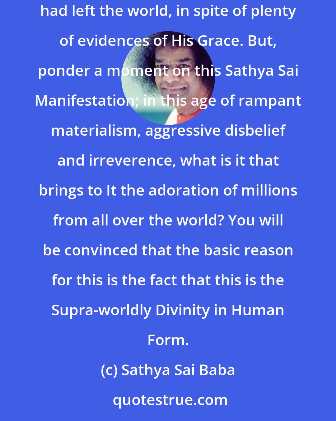 Sathya Sai Baba: On previous occasions when God incarnated on earth, the bliss of recognising Him in the incarnation was vouchsafed only after the physical embodiment had left the world, in spite of plenty of evidences of His Grace. But, ponder a moment on this Sathya Sai Manifestation; in this age of rampant materialism, aggressive disbelief and irreverence, what is it that brings to It the adoration of millions from all over the world? You will be convinced that the basic reason for this is the fact that this is the Supra-worldly Divinity in Human Form.