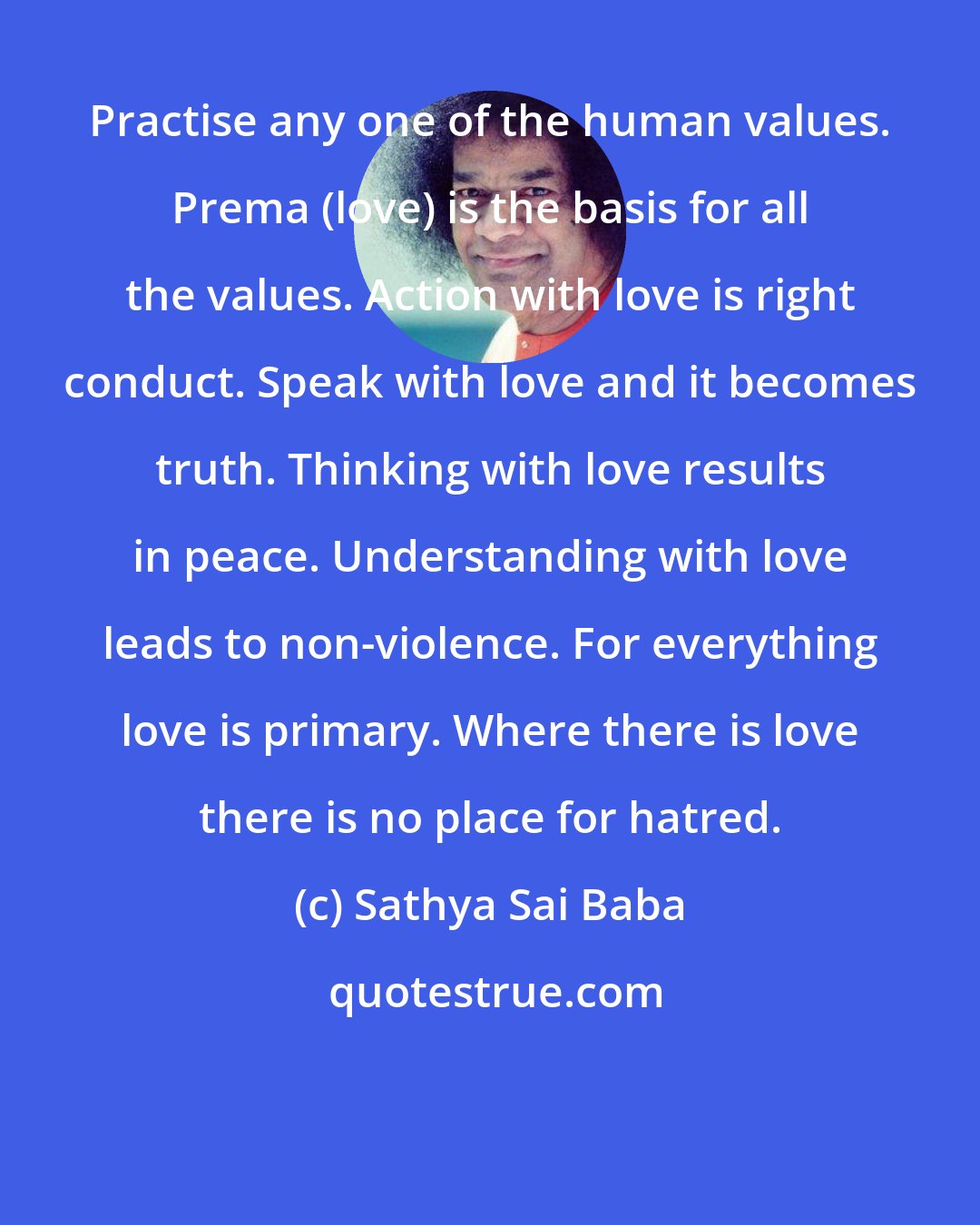 Sathya Sai Baba: Practise any one of the human values. Prema (love) is the basis for all the values. Action with love is right conduct. Speak with love and it becomes truth. Thinking with love results in peace. Understanding with love leads to non-violence. For everything love is primary. Where there is love there is no place for hatred.