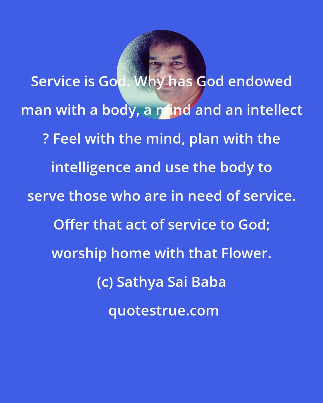 Sathya Sai Baba: Service is God. Why has God endowed man with a body, a mind and an intellect ? Feel with the mind, plan with the intelligence and use the body to serve those who are in need of service. Offer that act of service to God; worship home with that Flower.