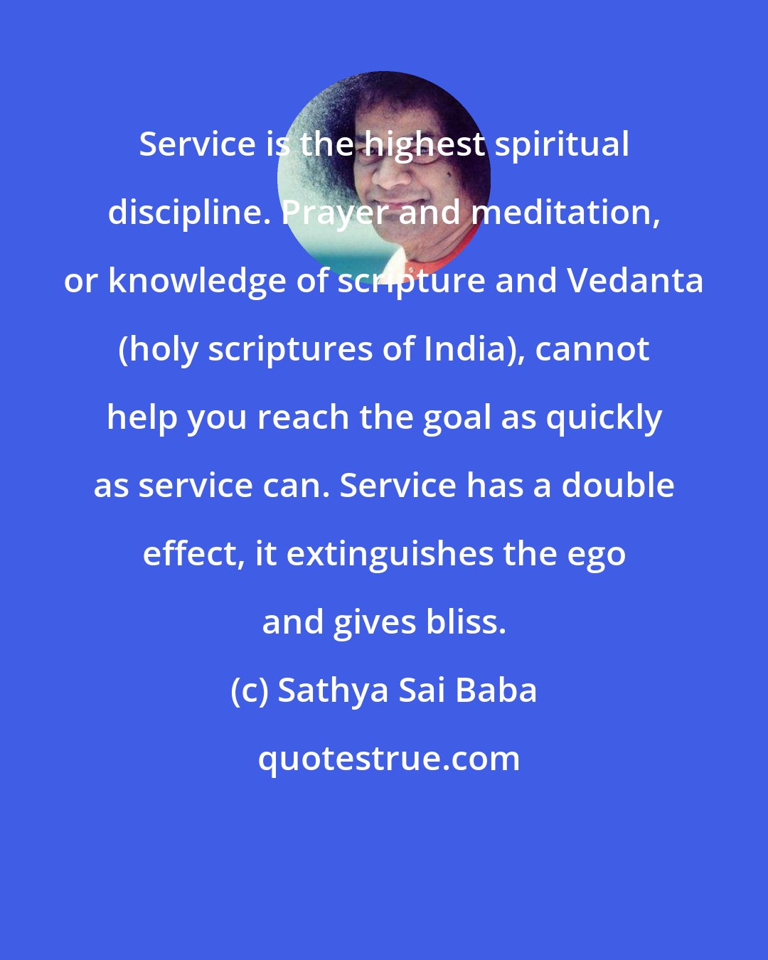 Sathya Sai Baba: Service is the highest spiritual discipline. Prayer and meditation, or knowledge of scripture and Vedanta (holy scriptures of India), cannot help you reach the goal as quickly as service can. Service has a double effect, it extinguishes the ego and gives bliss.