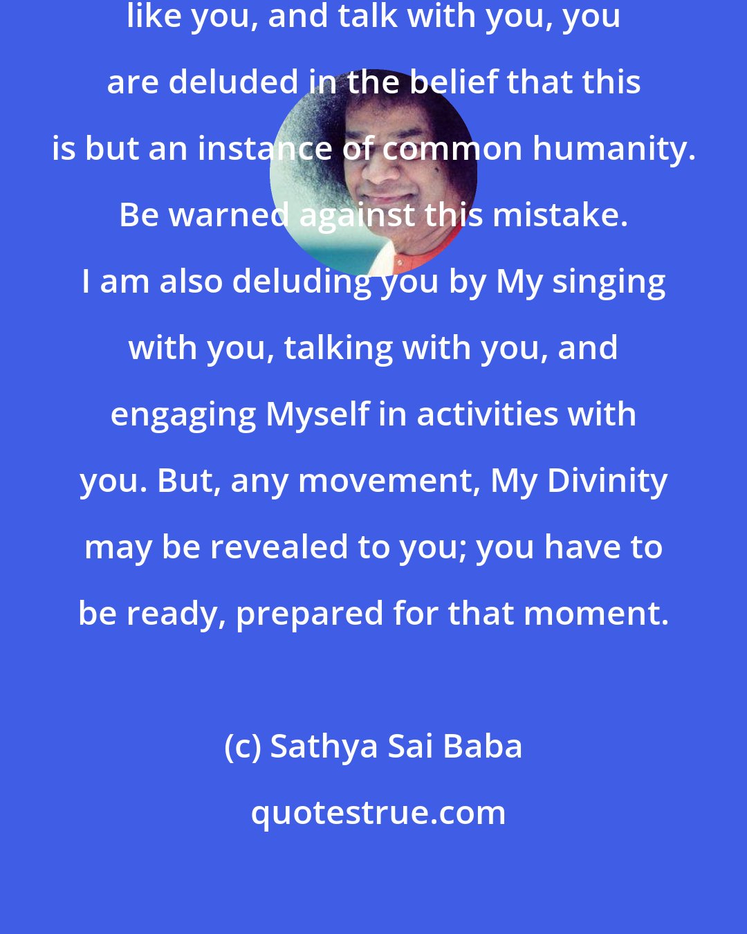 Sathya Sai Baba: Since I move about with you, eat like you, and talk with you, you are deluded in the belief that this is but an instance of common humanity. Be warned against this mistake. I am also deluding you by My singing with you, talking with you, and engaging Myself in activities with you. But, any movement, My Divinity may be revealed to you; you have to be ready, prepared for that moment.