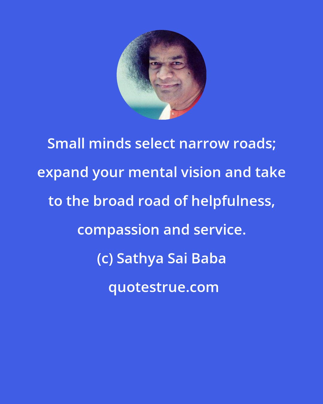 Sathya Sai Baba: Small minds select narrow roads; expand your mental vision and take to the broad road of helpfulness, compassion and service.