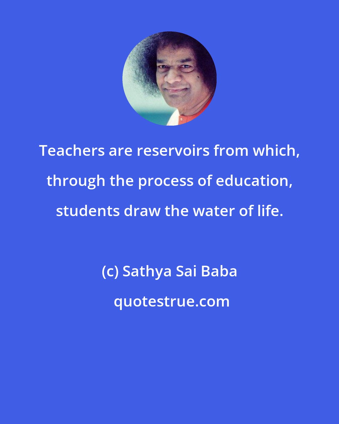 Sathya Sai Baba: Teachers are reservoirs from which, through the process of education, students draw the water of life.