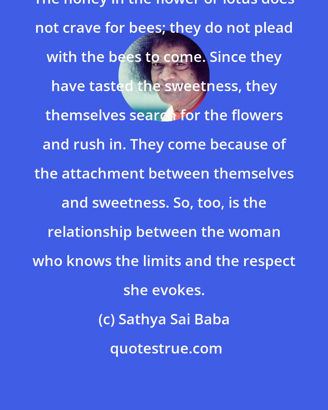 Sathya Sai Baba: The honey in the flower or lotus does not crave for bees; they do not plead with the bees to come. Since they have tasted the sweetness, they themselves search for the flowers and rush in. They come because of the attachment between themselves and sweetness. So, too, is the relationship between the woman who knows the limits and the respect she evokes.