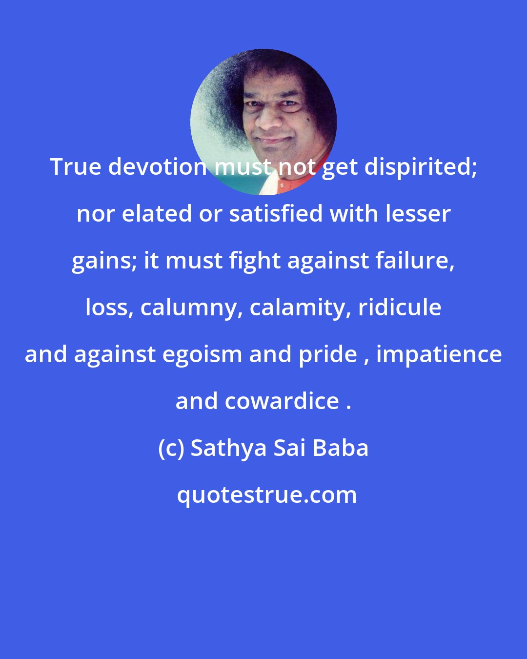 Sathya Sai Baba: True devotion must not get dispirited; nor elated or satisfied with lesser gains; it must fight against failure, loss, calumny, calamity, ridicule and against egoism and pride , impatience and cowardice .