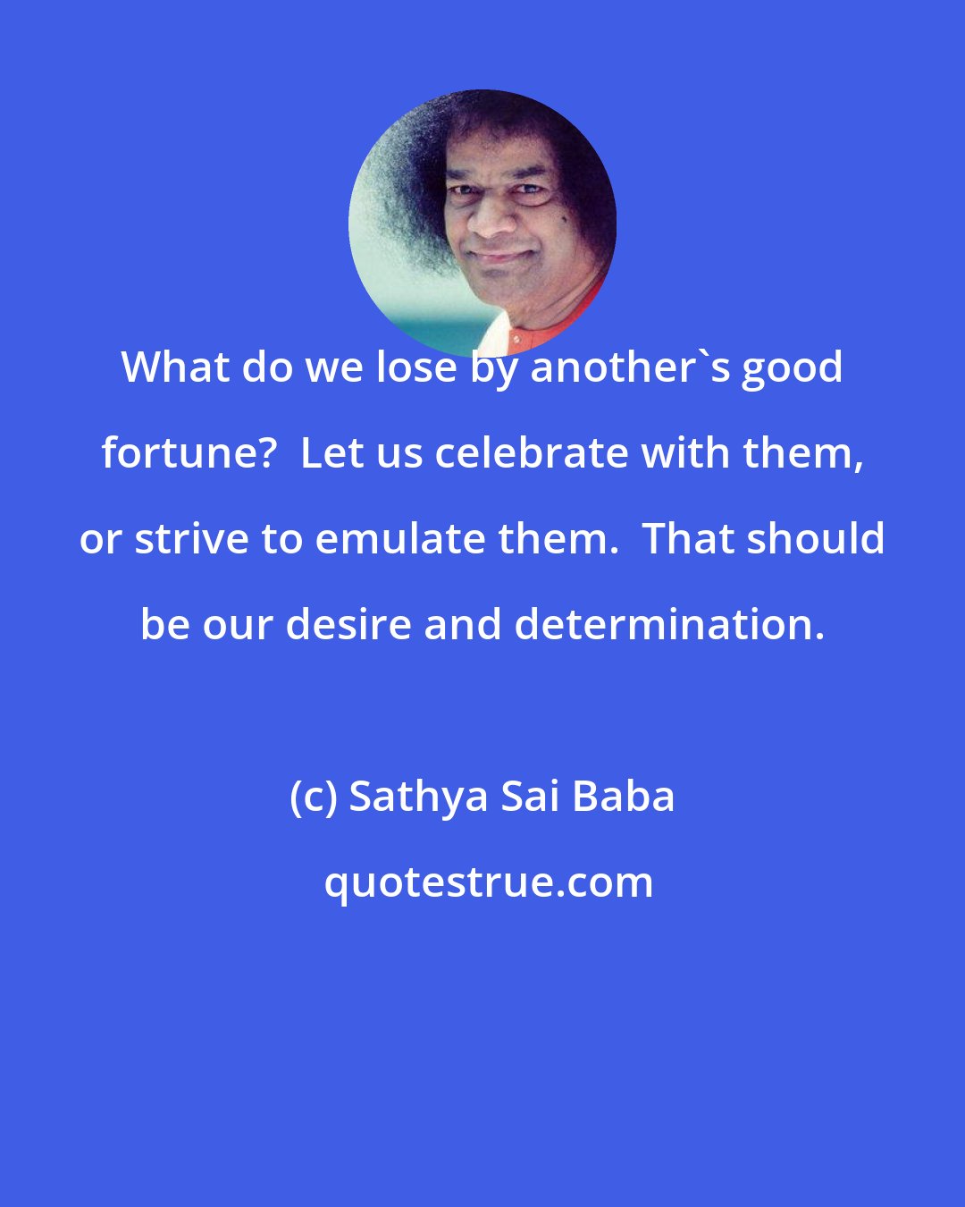 Sathya Sai Baba: What do we lose by another's good fortune?  Let us celebrate with them, or strive to emulate them.  That should be our desire and determination.