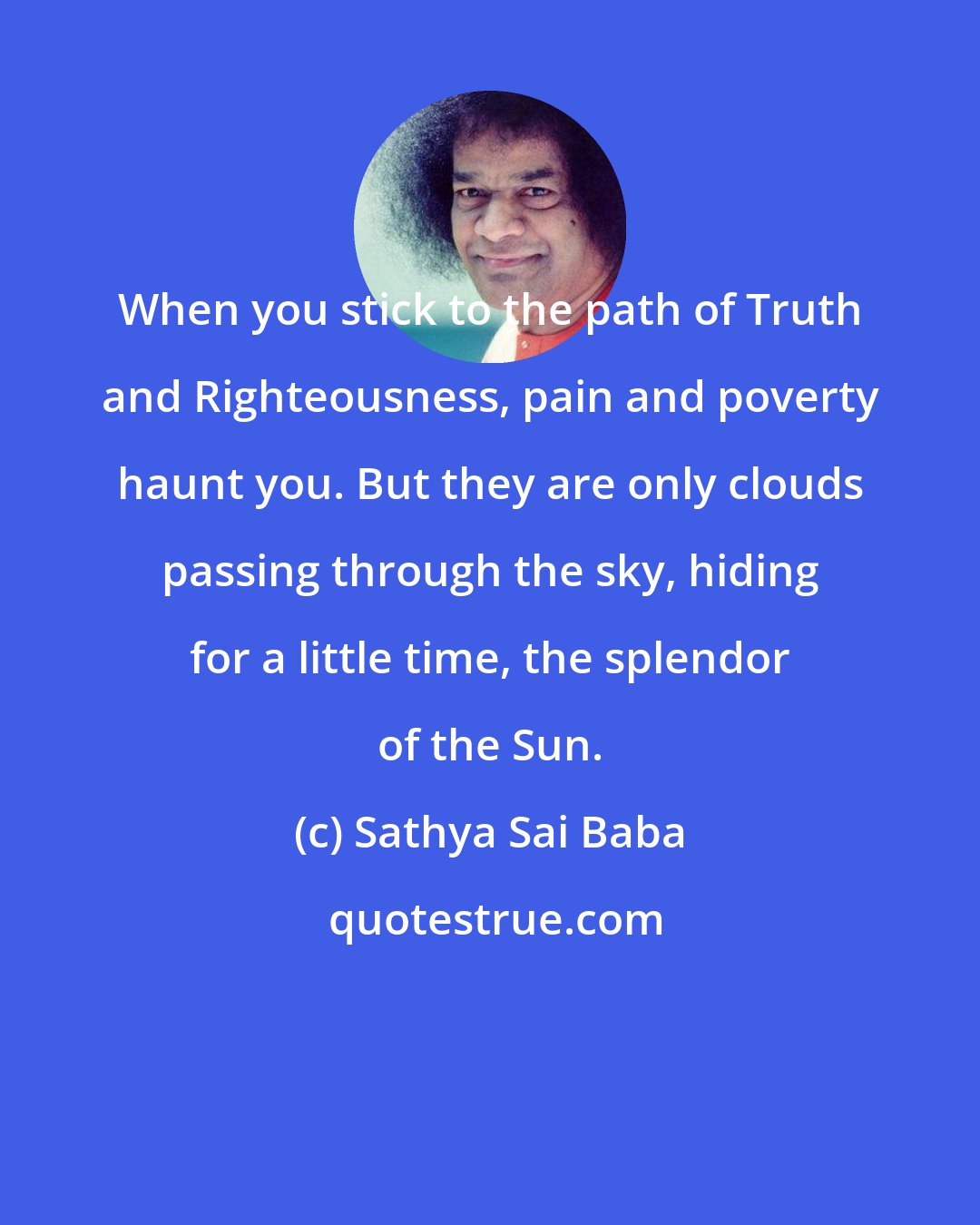 Sathya Sai Baba: When you stick to the path of Truth and Righteousness, pain and poverty haunt you. But they are only clouds passing through the sky, hiding for a little time, the splendor of the Sun.