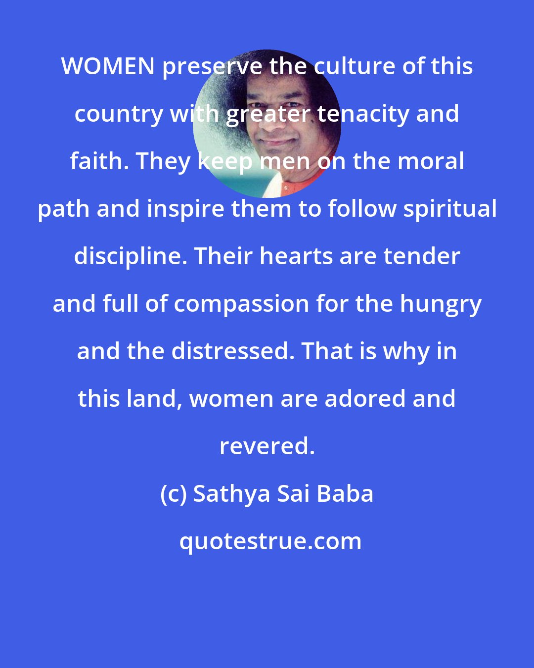 Sathya Sai Baba: WOMEN preserve the culture of this country with greater tenacity and faith. They keep men on the moral path and inspire them to follow spiritual discipline. Their hearts are tender and full of compassion for the hungry and the distressed. That is why in this land, women are adored and revered.