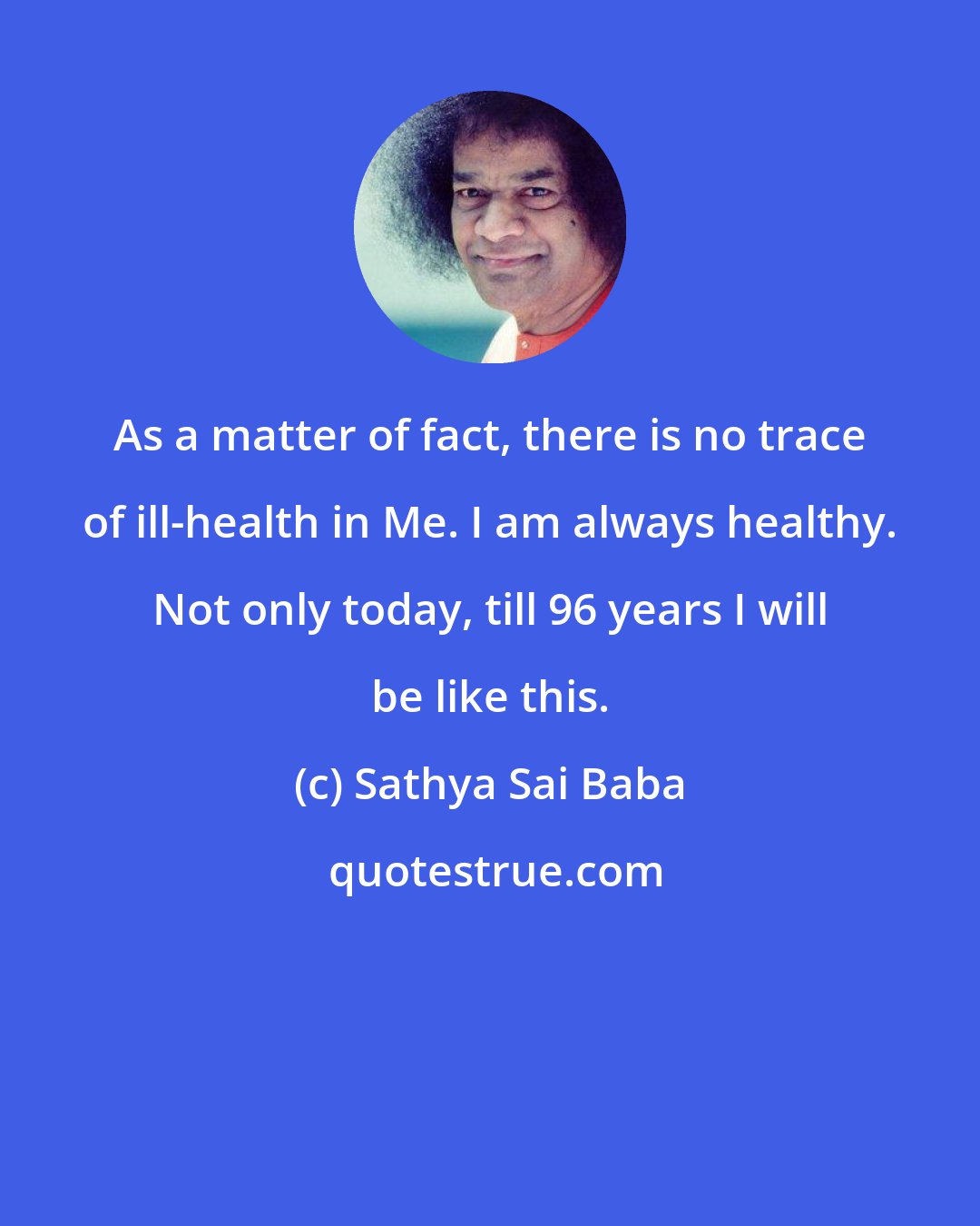 Sathya Sai Baba: As a matter of fact, there is no trace of ill-health in Me. I am always healthy. Not only today, till 96 years I will be like this.