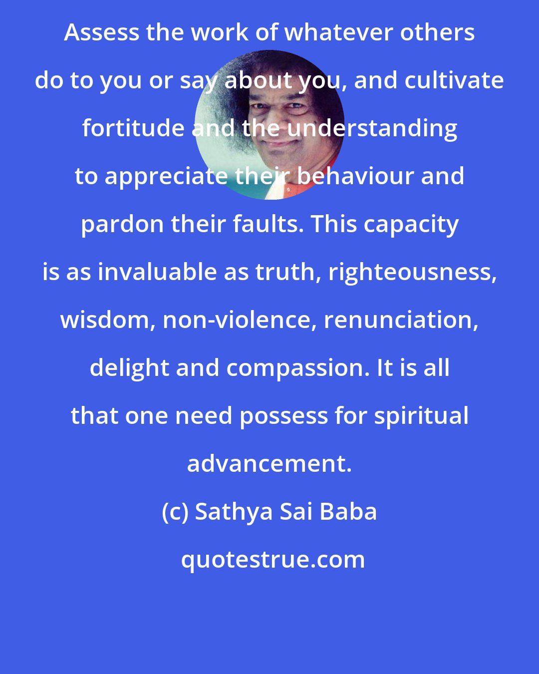 Sathya Sai Baba: Assess the work of whatever others do to you or say about you, and cultivate fortitude and the understanding to appreciate their behaviour and pardon their faults. This capacity is as invaluable as truth, righteousness, wisdom, non-violence, renunciation, delight and compassion. It is all that one need possess for spiritual advancement.