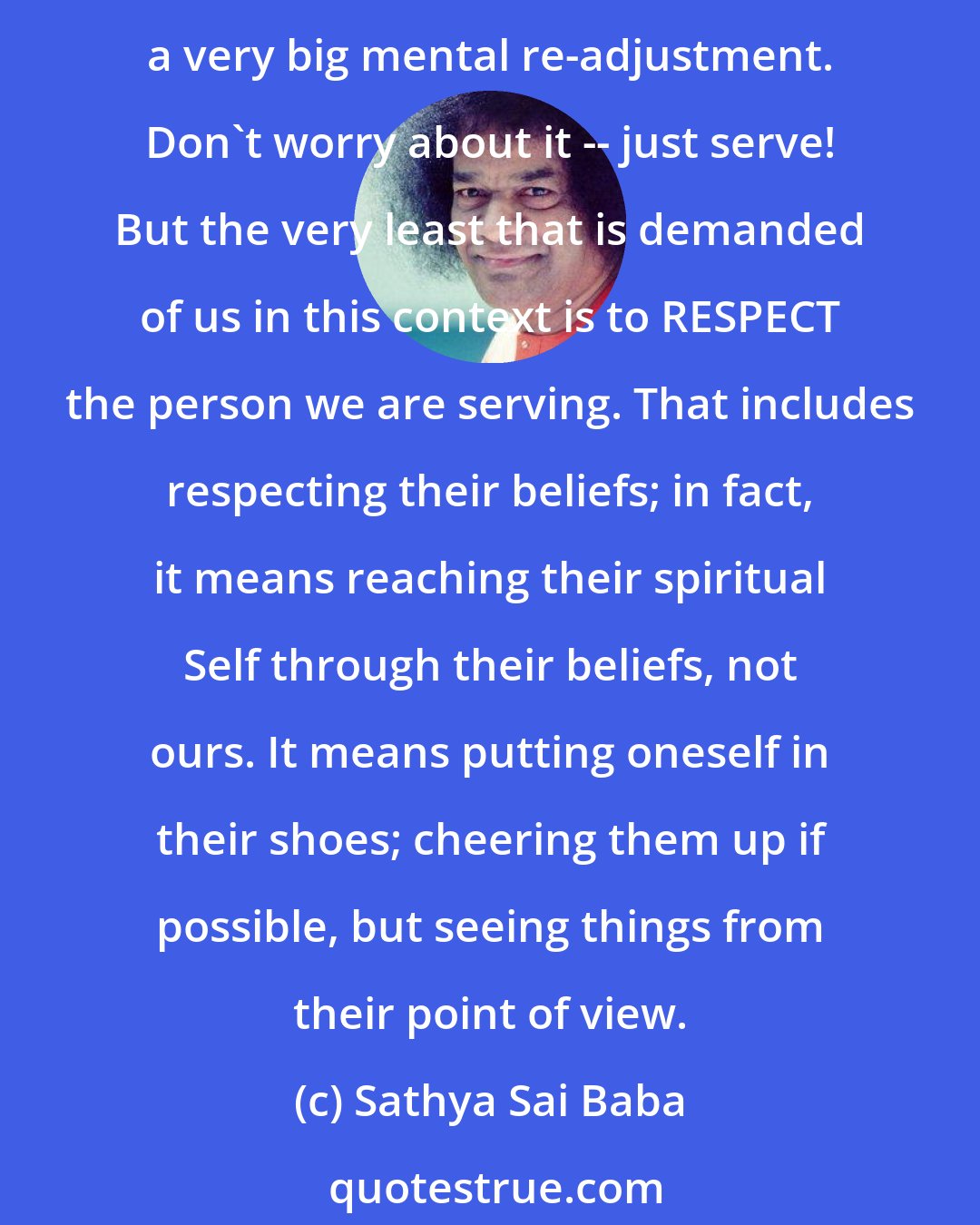 Sathya Sai Baba: Baba tells us that when we serve another, we should remind ourselves that we are serving the Divinity within that other. This is something that we frequently forget, for it needs a very big mental re-adjustment. Don't worry about it -- just serve! But the very least that is demanded of us in this context is to RESPECT the person we are serving. That includes respecting their beliefs; in fact, it means reaching their spiritual Self through their beliefs, not ours. It means putting oneself in their shoes; cheering them up if possible, but seeing things from their point of view.