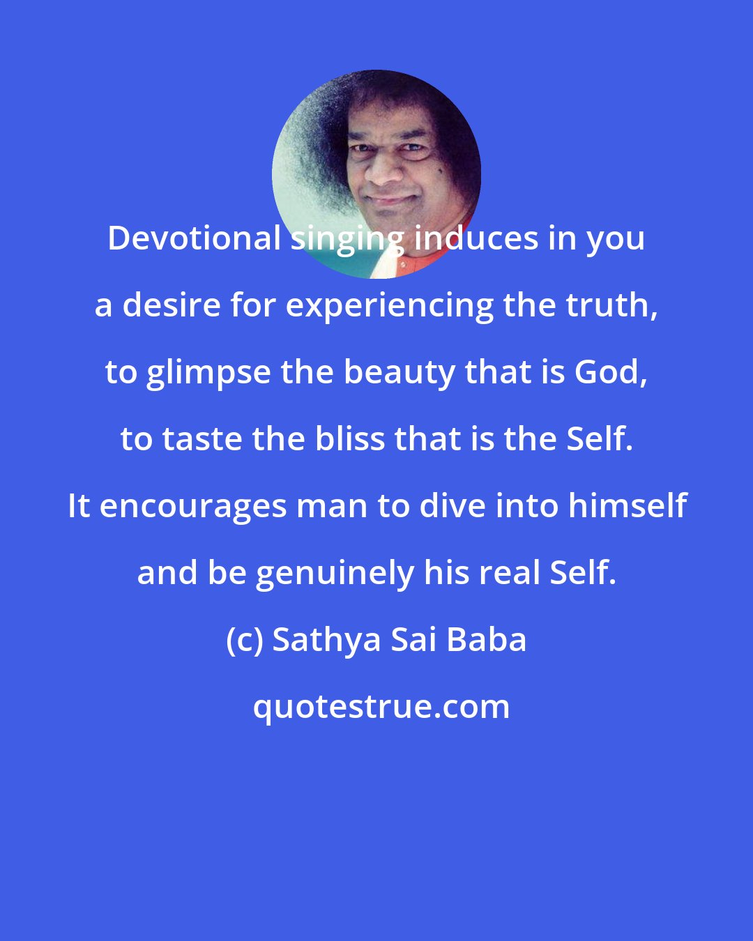 Sathya Sai Baba: Devotional singing induces in you a desire for experiencing the truth, to glimpse the beauty that is God, to taste the bliss that is the Self. It encourages man to dive into himself and be genuinely his real Self.