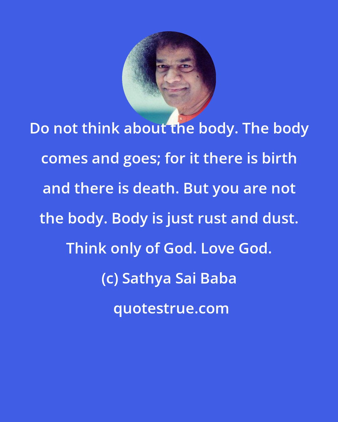 Sathya Sai Baba: Do not think about the body. The body comes and goes; for it there is birth and there is death. But you are not the body. Body is just rust and dust. Think only of God. Love God.