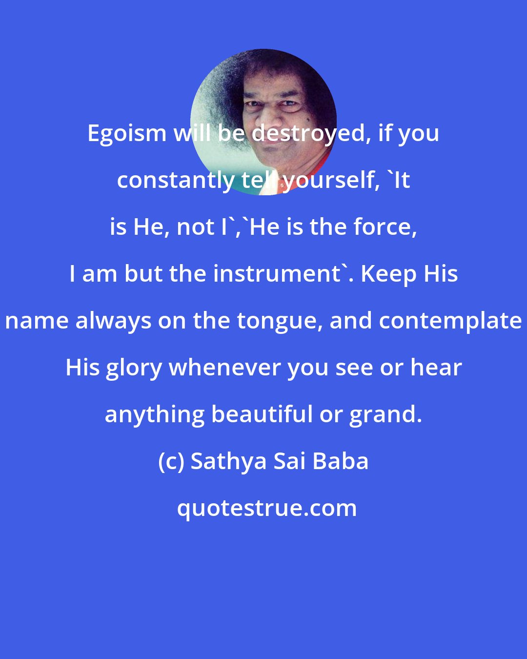 Sathya Sai Baba: Egoism will be destroyed, if you constantly tell yourself, 'It is He, not I','He is the force, I am but the instrument'. Keep His name always on the tongue, and contemplate His glory whenever you see or hear anything beautiful or grand.