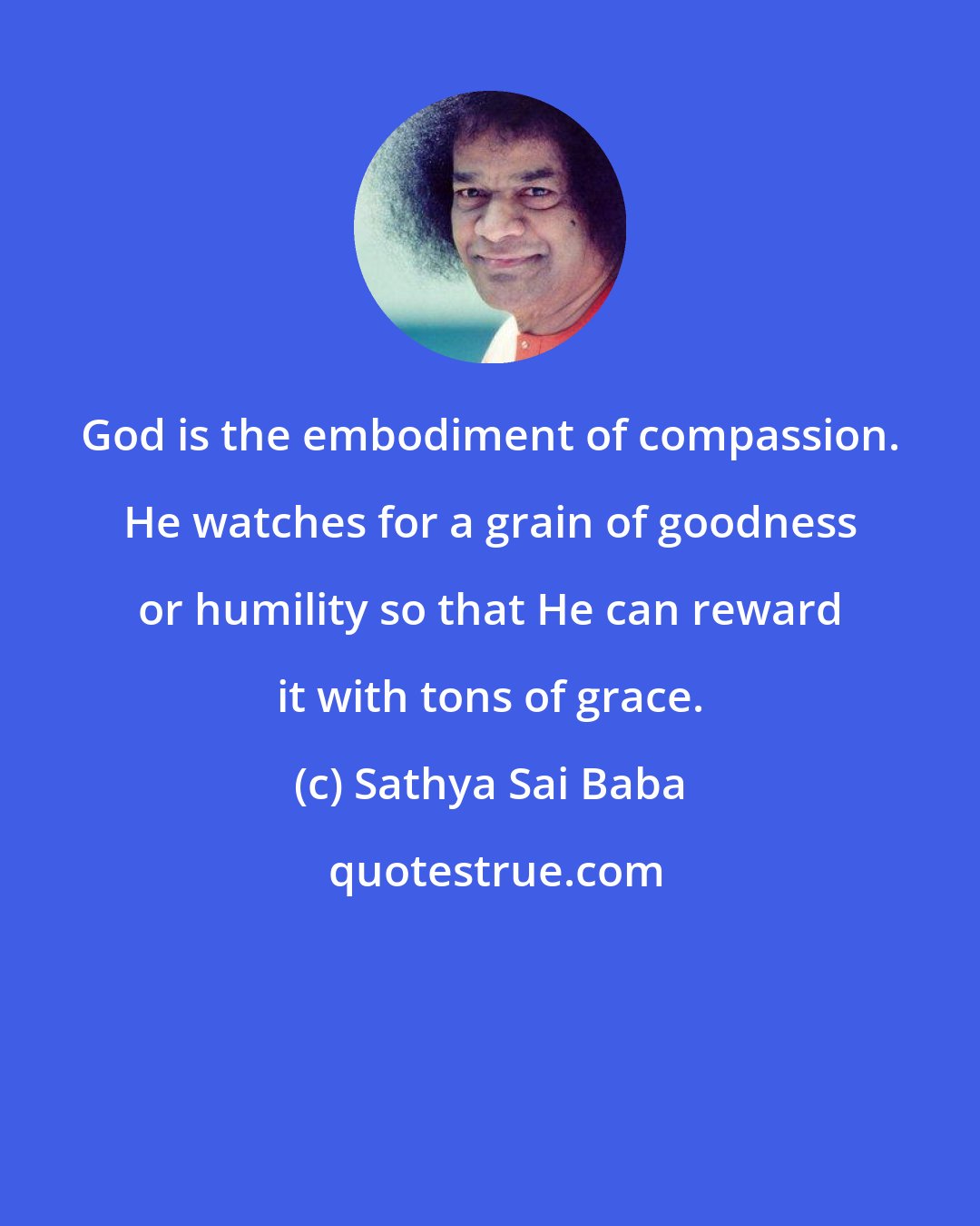 Sathya Sai Baba: God is the embodiment of compassion. He watches for a grain of goodness or humility so that He can reward it with tons of grace.