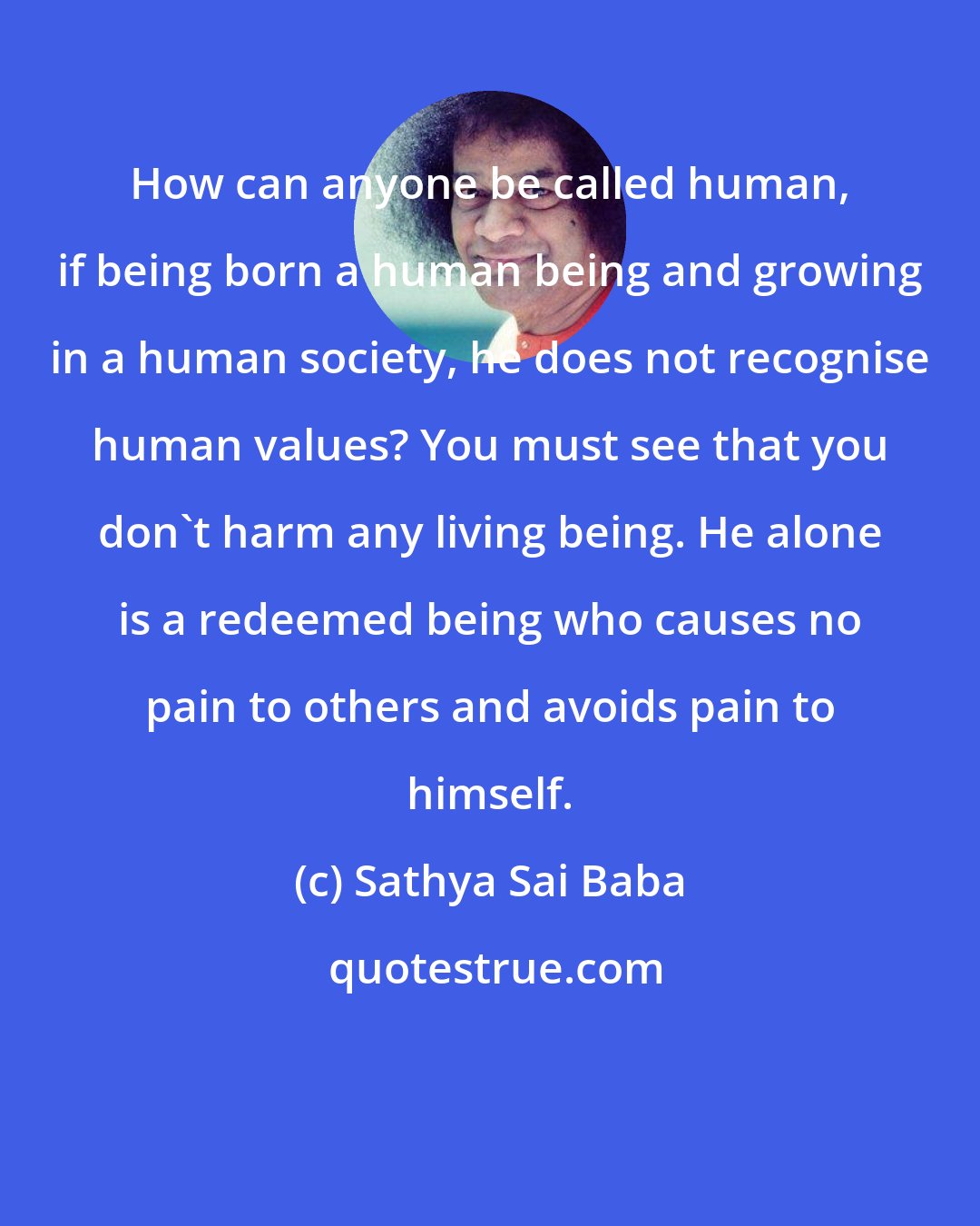 Sathya Sai Baba: How can anyone be called human, if being born a human being and growing in a human society, he does not recognise human values? You must see that you don't harm any living being. He alone is a redeemed being who causes no pain to others and avoids pain to himself.