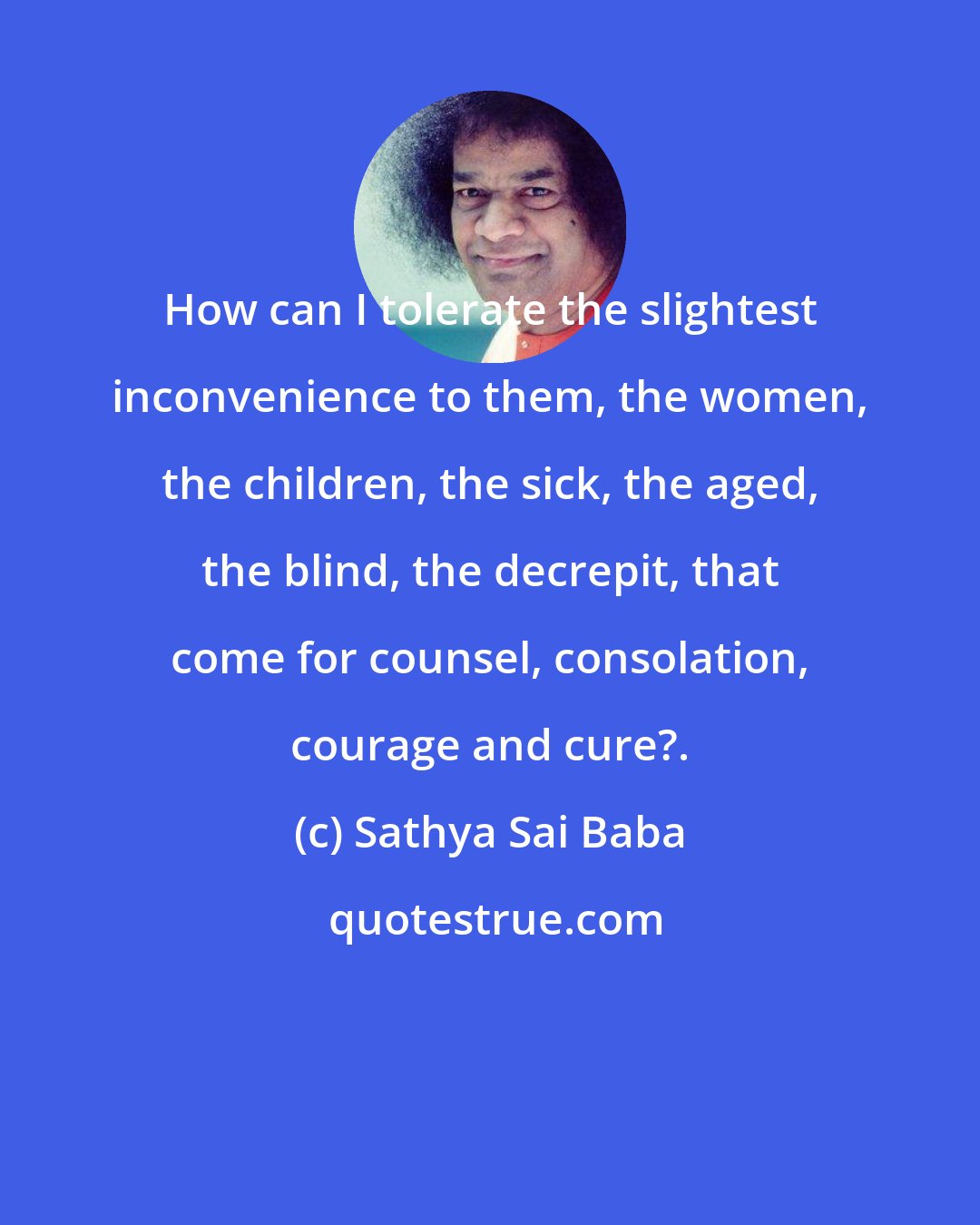 Sathya Sai Baba: How can I tolerate the slightest inconvenience to them, the women, the children, the sick, the aged, the blind, the decrepit, that come for counsel, consolation, courage and cure?.