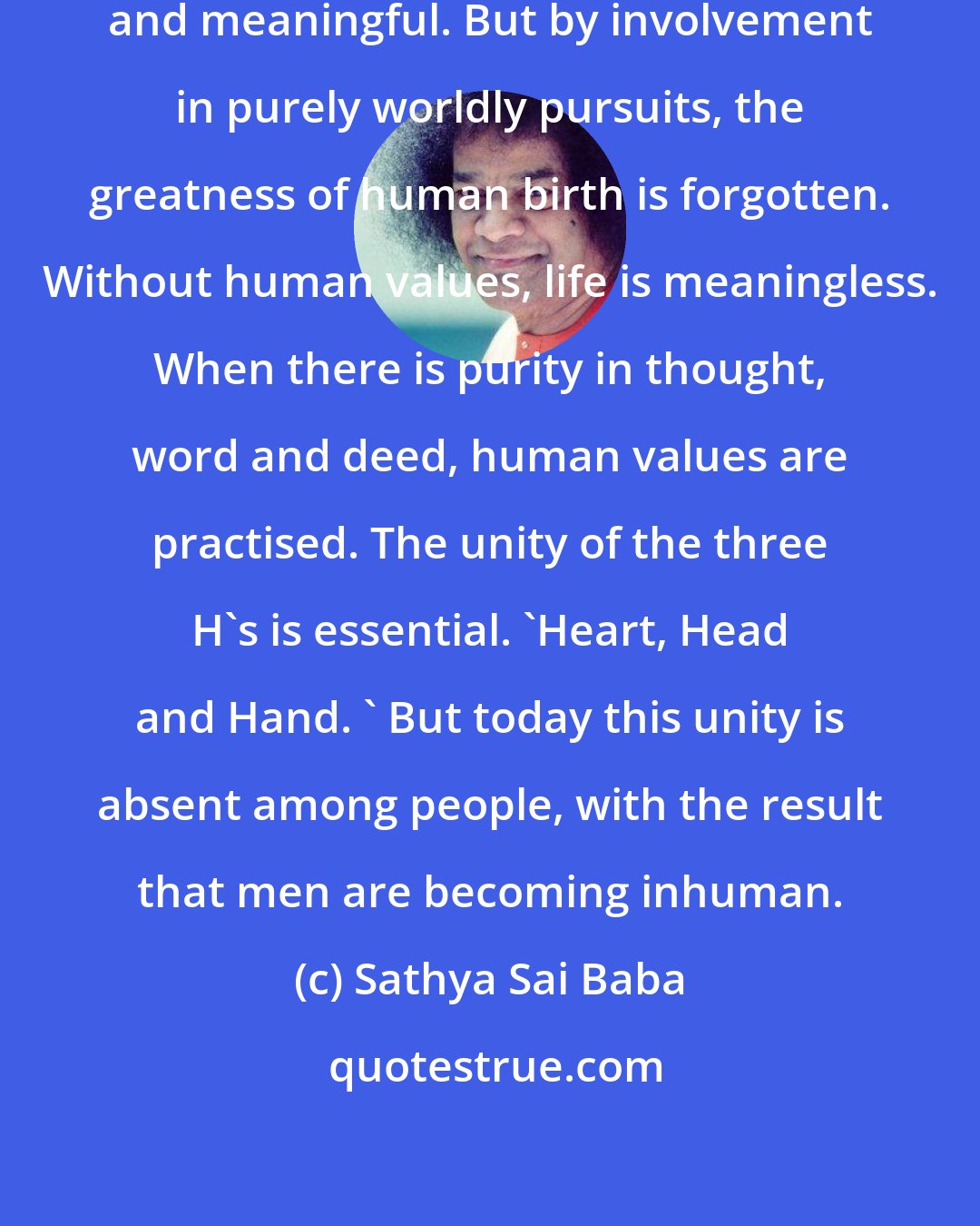 Sathya Sai Baba: Human life is precious, sublime and meaningful. But by involvement in purely worldly pursuits, the greatness of human birth is forgotten. Without human values, life is meaningless. When there is purity in thought, word and deed, human values are practised. The unity of the three H's is essential. 'Heart, Head and Hand. ' But today this unity is absent among people, with the result that men are becoming inhuman.