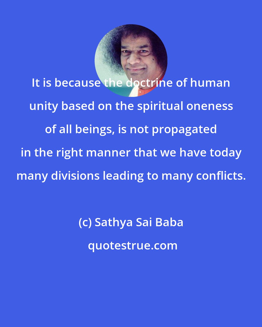 Sathya Sai Baba: It is because the doctrine of human unity based on the spiritual oneness of all beings, is not propagated in the right manner that we have today many divisions leading to many conflicts.