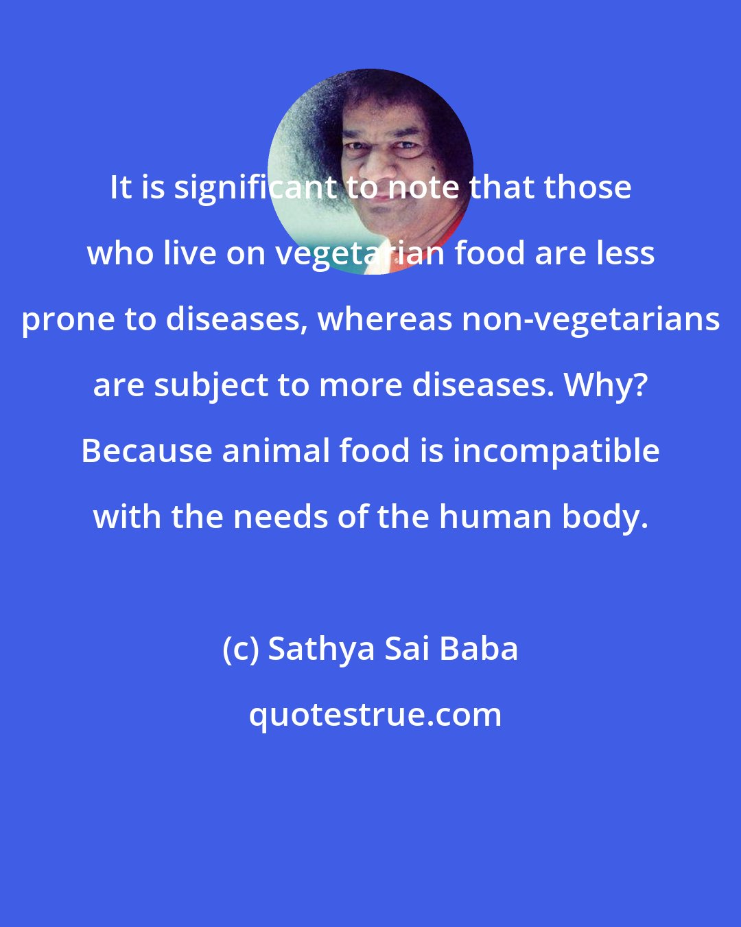 Sathya Sai Baba: It is significant to note that those who live on vegetarian food are less prone to diseases, whereas non-vegetarians are subject to more diseases. Why? Because animal food is incompatible with the needs of the human body.