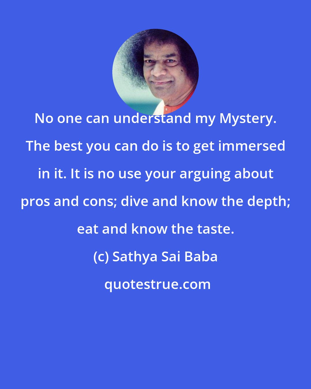 Sathya Sai Baba: No one can understand my Mystery. The best you can do is to get immersed in it. It is no use your arguing about pros and cons; dive and know the depth; eat and know the taste.