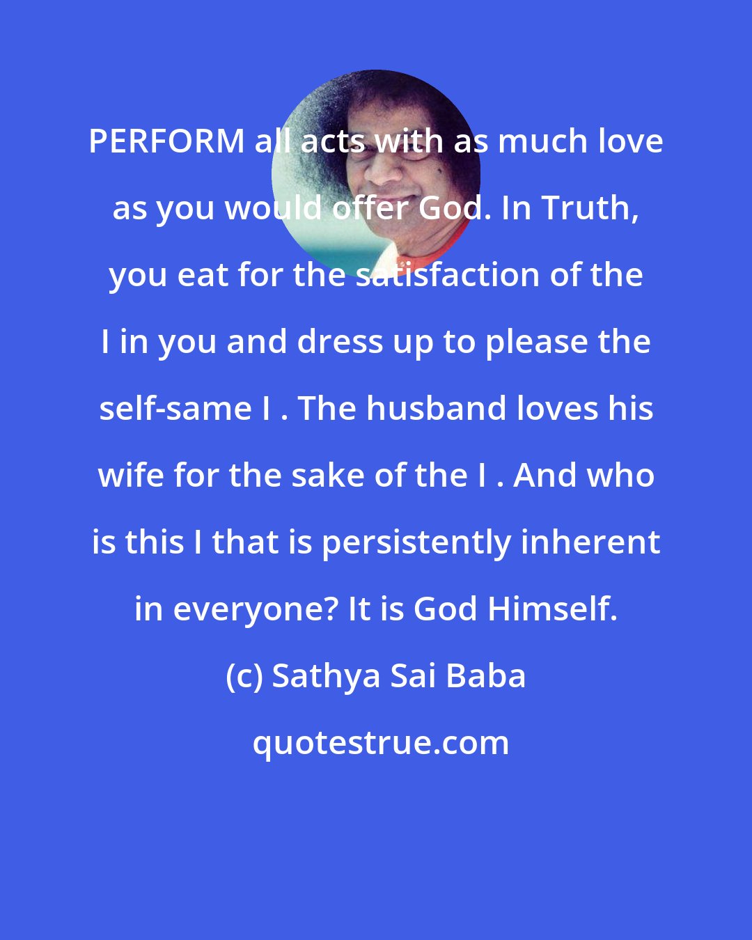 Sathya Sai Baba: PERFORM all acts with as much love as you would offer God. In Truth, you eat for the satisfaction of the I in you and dress up to please the self-same I . The husband loves his wife for the sake of the I . And who is this I that is persistently inherent in everyone? It is God Himself.