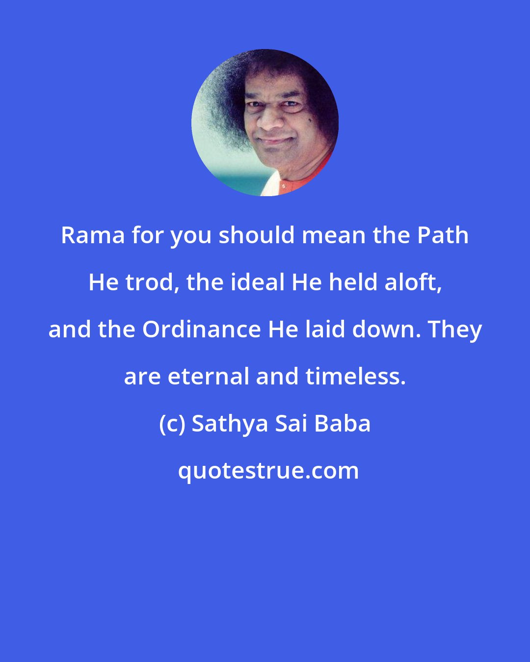 Sathya Sai Baba: Rama for you should mean the Path He trod, the ideal He held aloft, and the Ordinance He laid down. They are eternal and timeless.