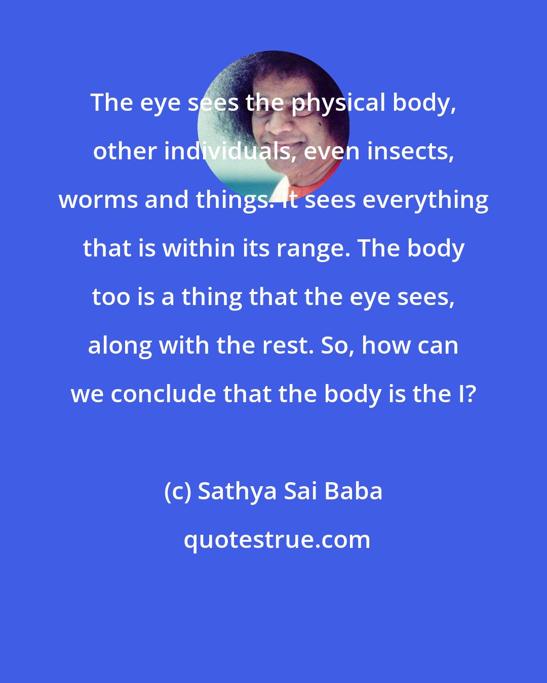 Sathya Sai Baba: The eye sees the physical body, other individuals, even insects, worms and things. It sees everything that is within its range. The body too is a thing that the eye sees, along with the rest. So, how can we conclude that the body is the I?