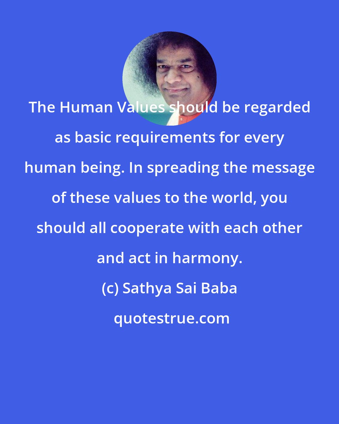 Sathya Sai Baba: The Human Values should be regarded as basic requirements for every human being. In spreading the message of these values to the world, you should all cooperate with each other and act in harmony.