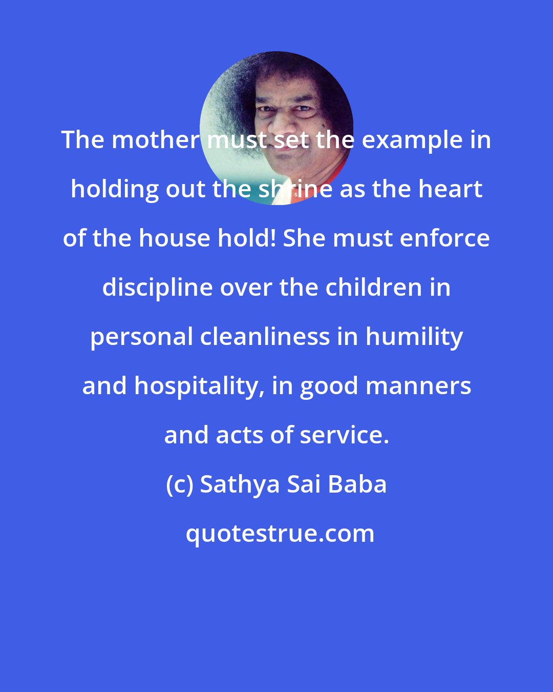 Sathya Sai Baba: The mother must set the example in holding out the shrine as the heart of the house hold! She must enforce discipline over the children in personal cleanliness in humility and hospitality, in good manners and acts of service.