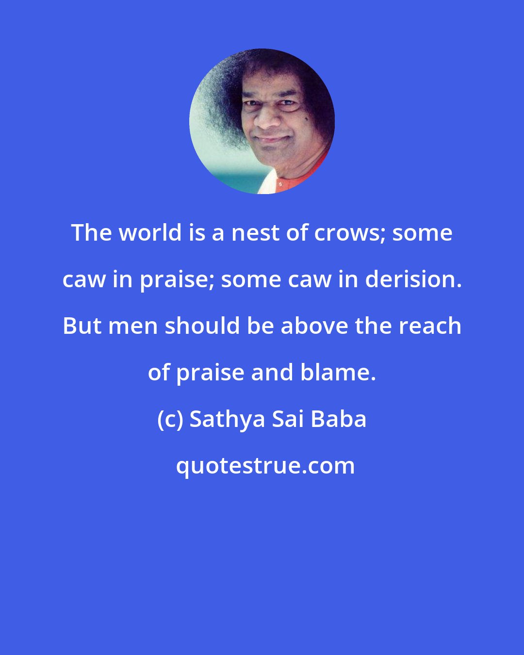 Sathya Sai Baba: The world is a nest of crows; some caw in praise; some caw in derision. But men should be above the reach of praise and blame.