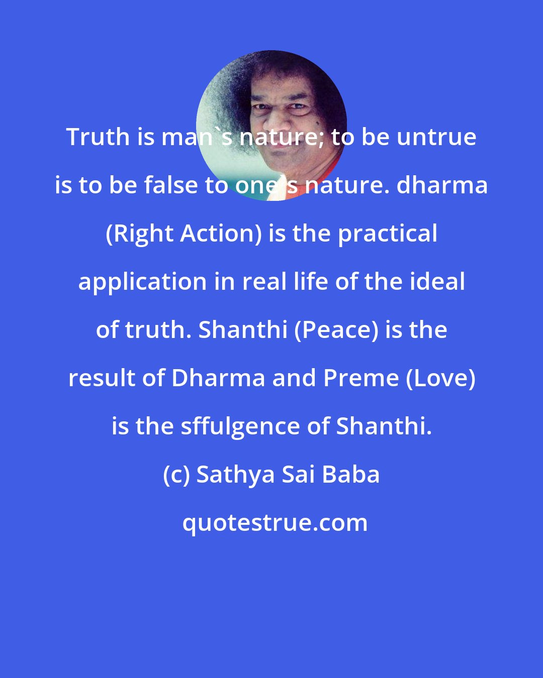 Sathya Sai Baba: Truth is man's nature; to be untrue is to be false to one's nature. dharma (Right Action) is the practical application in real life of the ideal of truth. Shanthi (Peace) is the result of Dharma and Preme (Love) is the sffulgence of Shanthi.