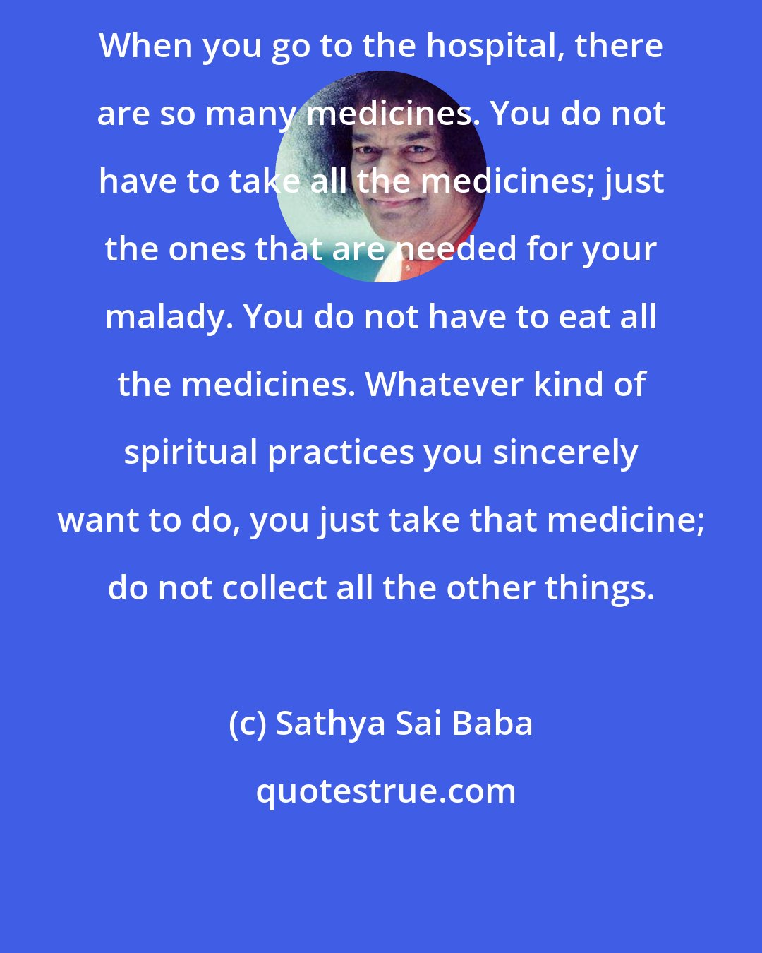 Sathya Sai Baba: When you go to the hospital, there are so many medicines. You do not have to take all the medicines; just the ones that are needed for your malady. You do not have to eat all the medicines. Whatever kind of spiritual practices you sincerely want to do, you just take that medicine; do not collect all the other things.