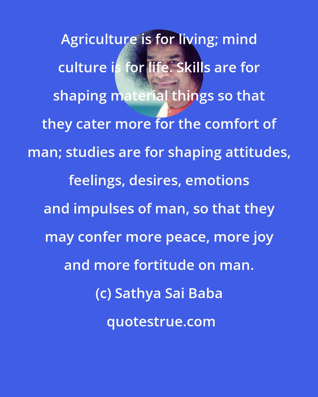 Sathya Sai Baba: Agriculture is for living; mind culture is for life. Skills are for shaping material things so that they cater more for the comfort of man; studies are for shaping attitudes, feelings, desires, emotions and impulses of man, so that they may confer more peace, more joy and more fortitude on man.