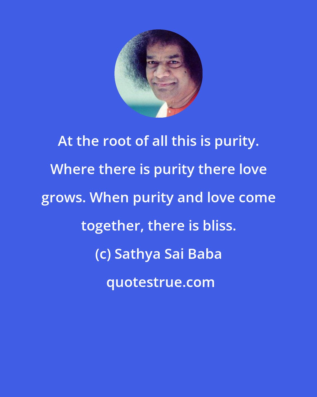 Sathya Sai Baba: At the root of all this is purity. Where there is purity there love grows. When purity and love come together, there is bliss.