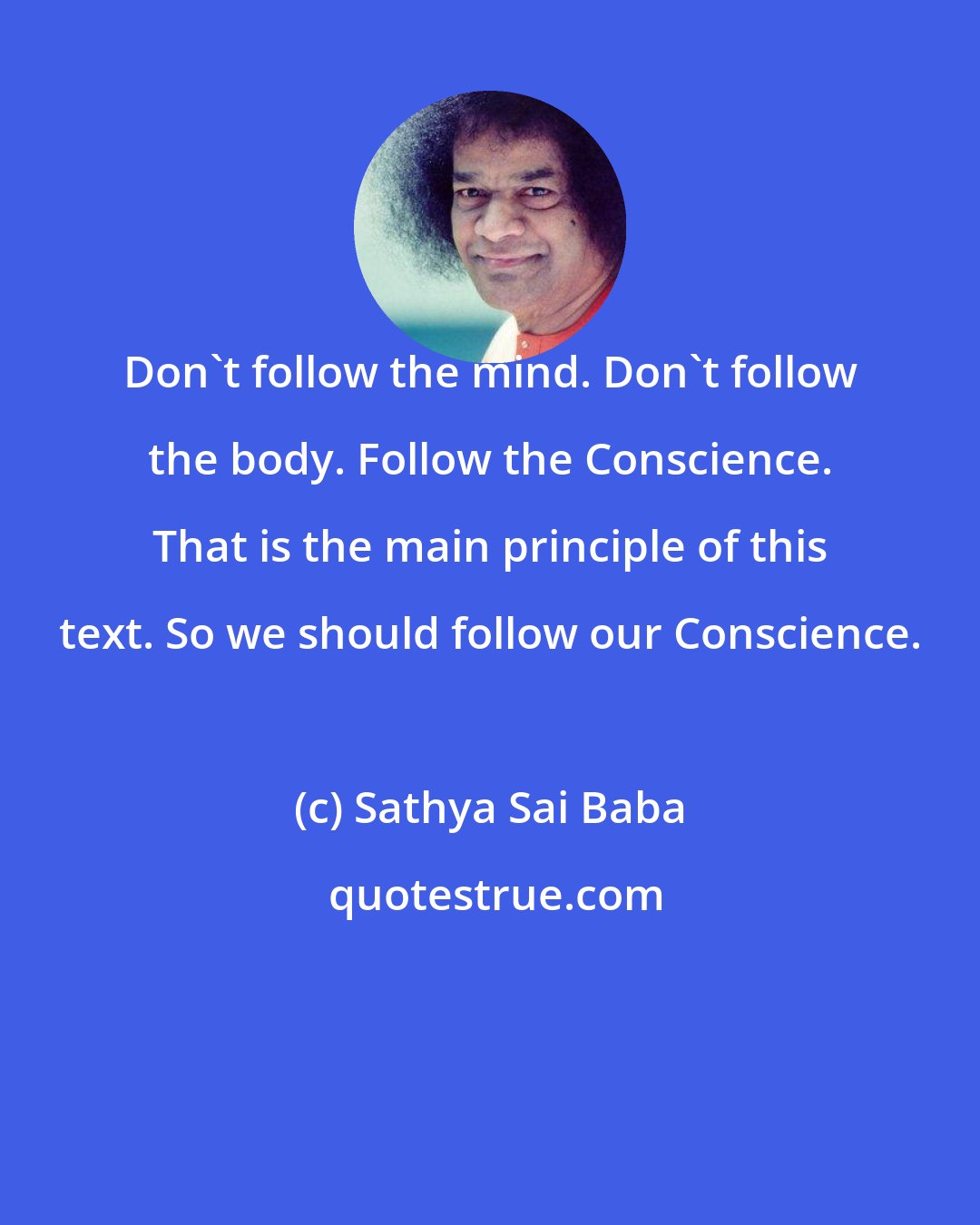 Sathya Sai Baba: Don't follow the mind. Don't follow the body. Follow the Conscience. That is the main principle of this text. So we should follow our Conscience.