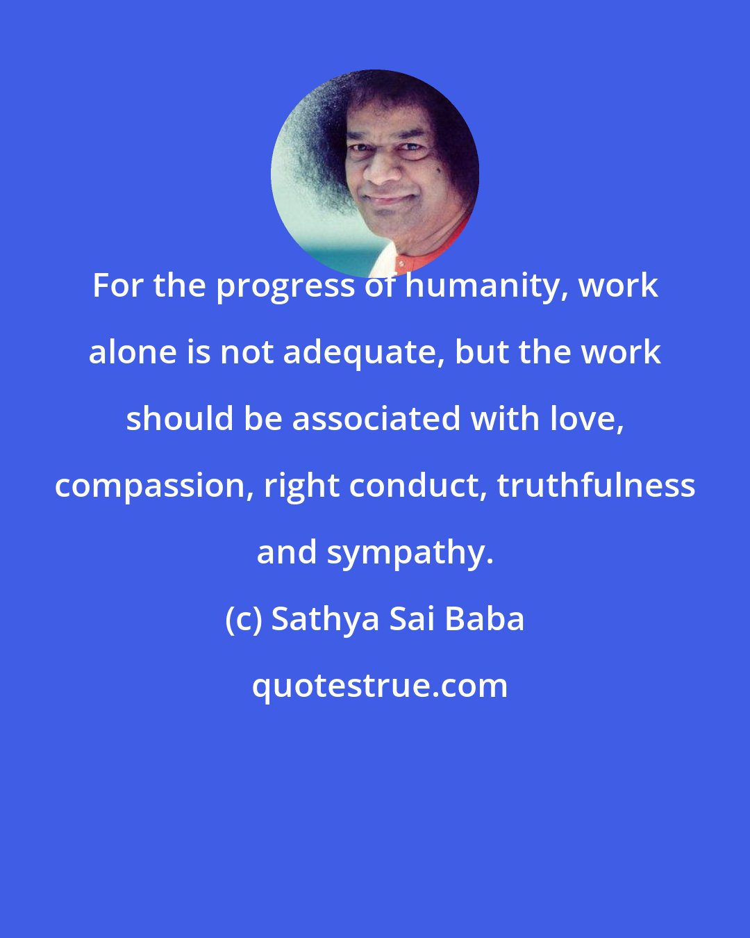 Sathya Sai Baba: For the progress of humanity, work alone is not adequate, but the work should be associated with love, compassion, right conduct, truthfulness and sympathy.