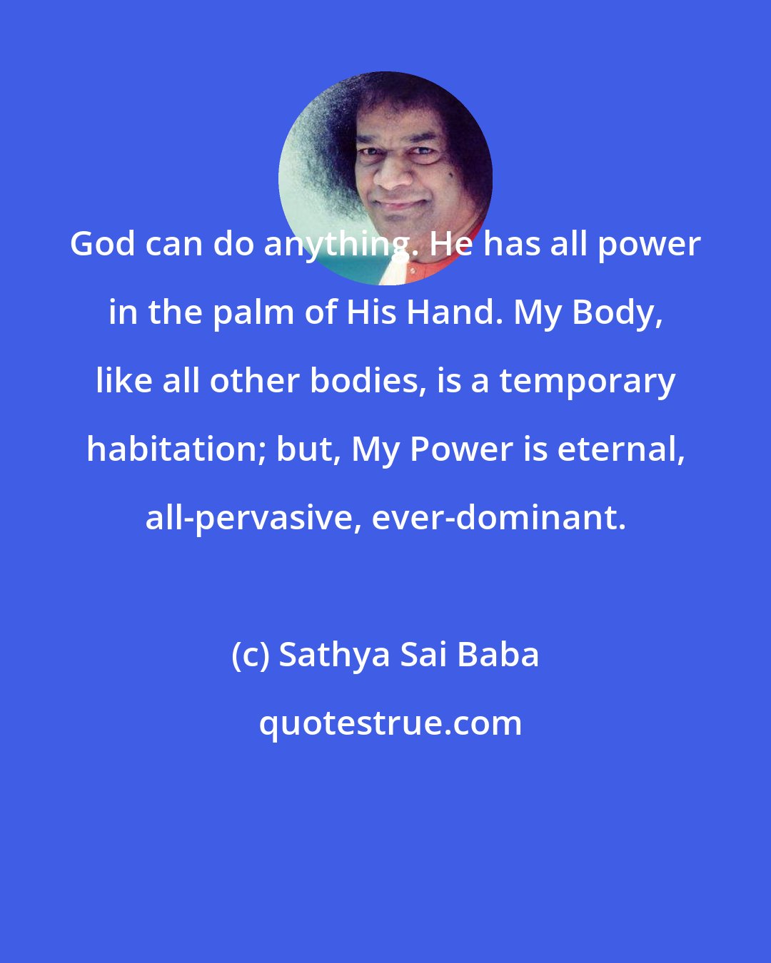 Sathya Sai Baba: God can do anything. He has all power in the palm of His Hand. My Body, like all other bodies, is a temporary habitation; but, My Power is eternal, all-pervasive, ever-dominant.