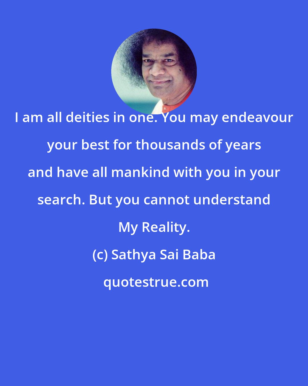 Sathya Sai Baba: I am all deities in one. You may endeavour your best for thousands of years and have all mankind with you in your search. But you cannot understand My Reality.