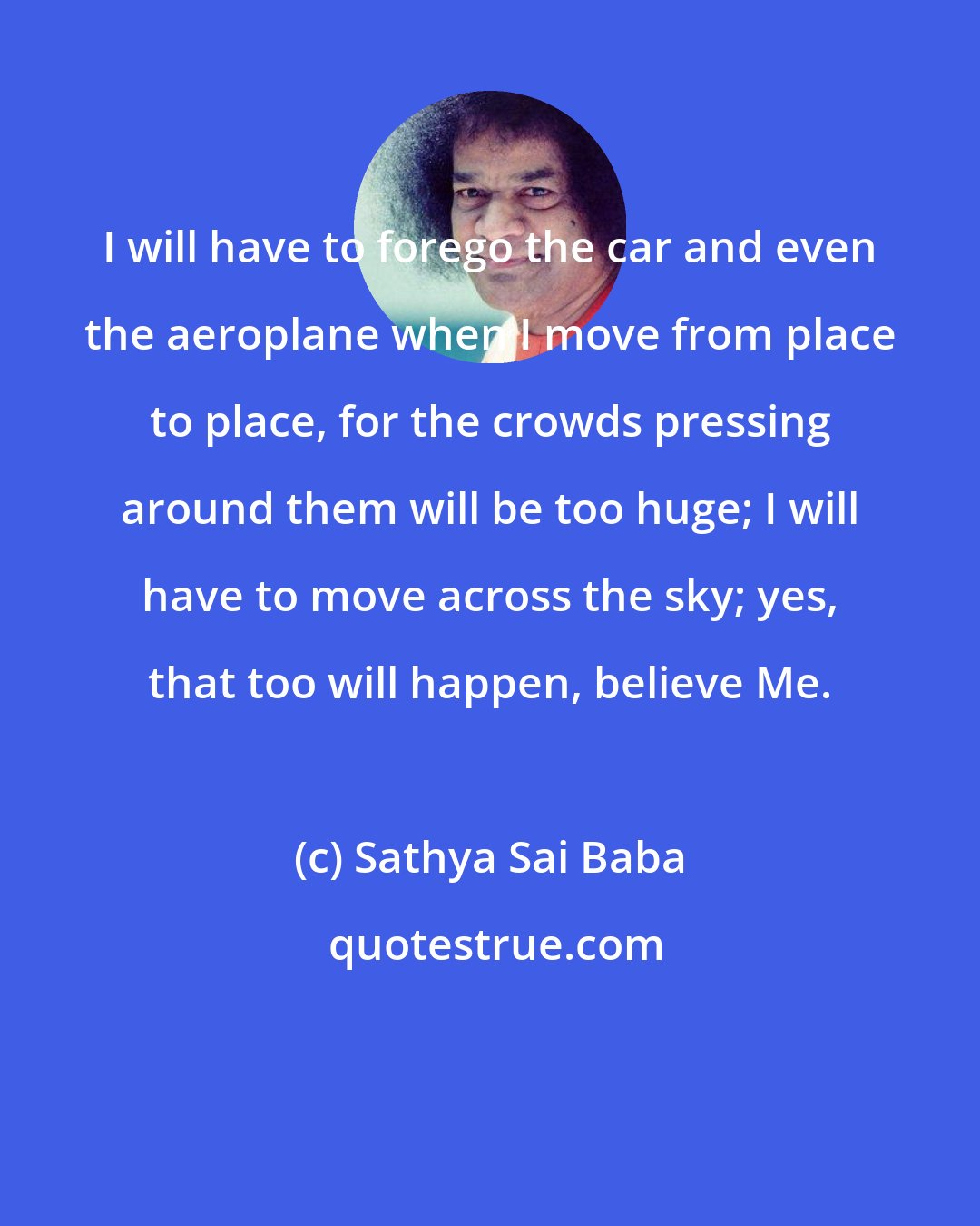 Sathya Sai Baba: I will have to forego the car and even the aeroplane when I move from place to place, for the crowds pressing around them will be too huge; I will have to move across the sky; yes, that too will happen, believe Me.