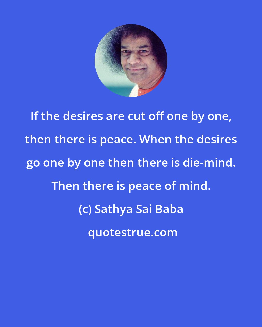 Sathya Sai Baba: If the desires are cut off one by one, then there is peace. When the desires go one by one then there is die-mind. Then there is peace of mind.