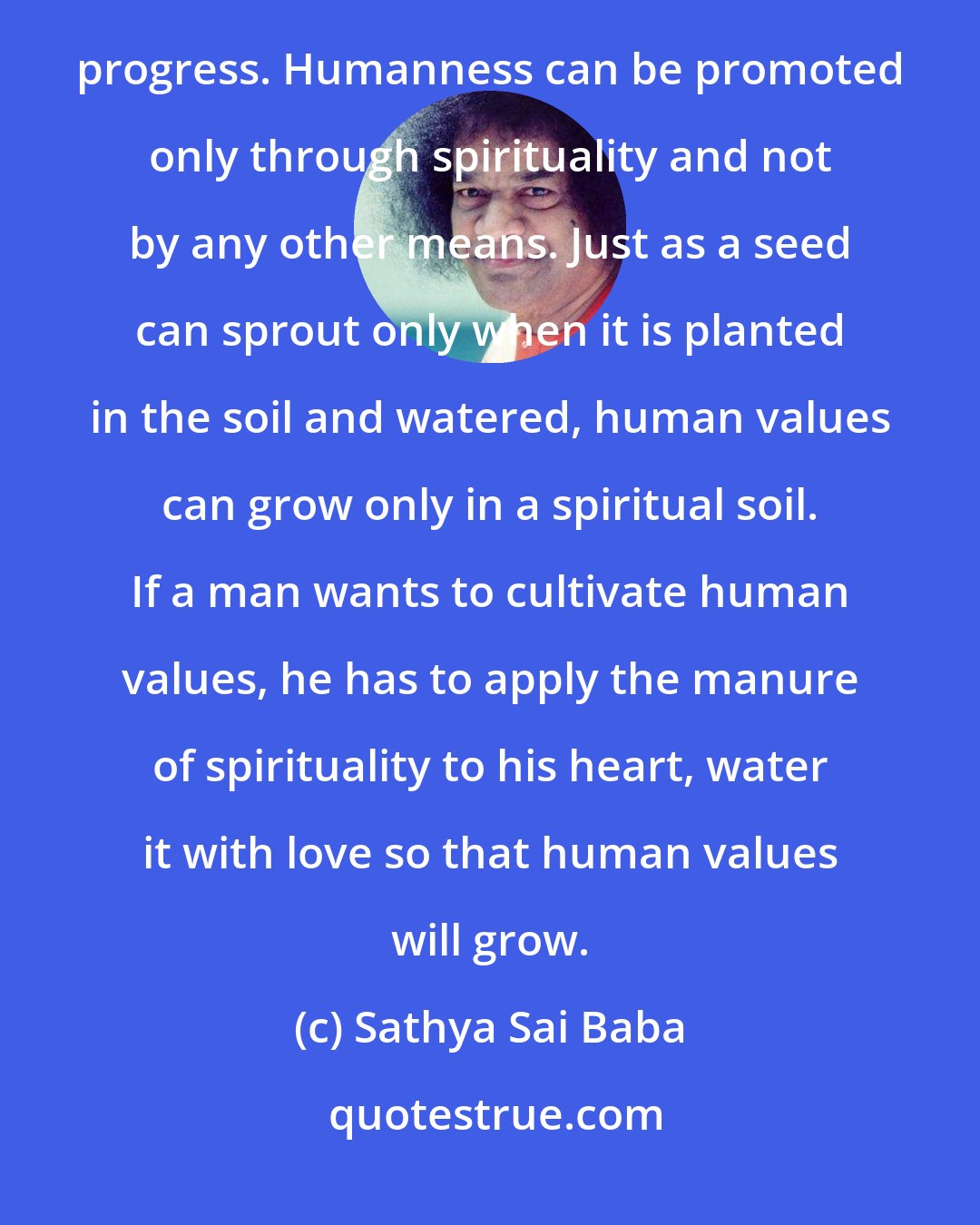 Sathya Sai Baba: It is only when man cultivate humanness that society will shine with radiance and the nation and the world will progress. Humanness can be promoted only through spirituality and not by any other means. Just as a seed can sprout only when it is planted in the soil and watered, human values can grow only in a spiritual soil. If a man wants to cultivate human values, he has to apply the manure of spirituality to his heart, water it with love so that human values will grow.