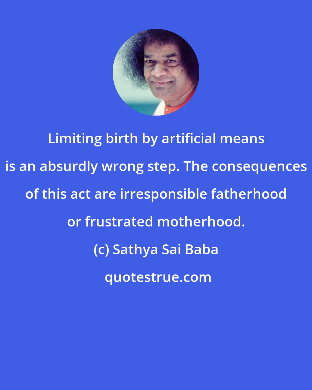 Sathya Sai Baba: Limiting birth by artificial means is an absurdly wrong step. The consequences of this act are irresponsible fatherhood or frustrated motherhood.