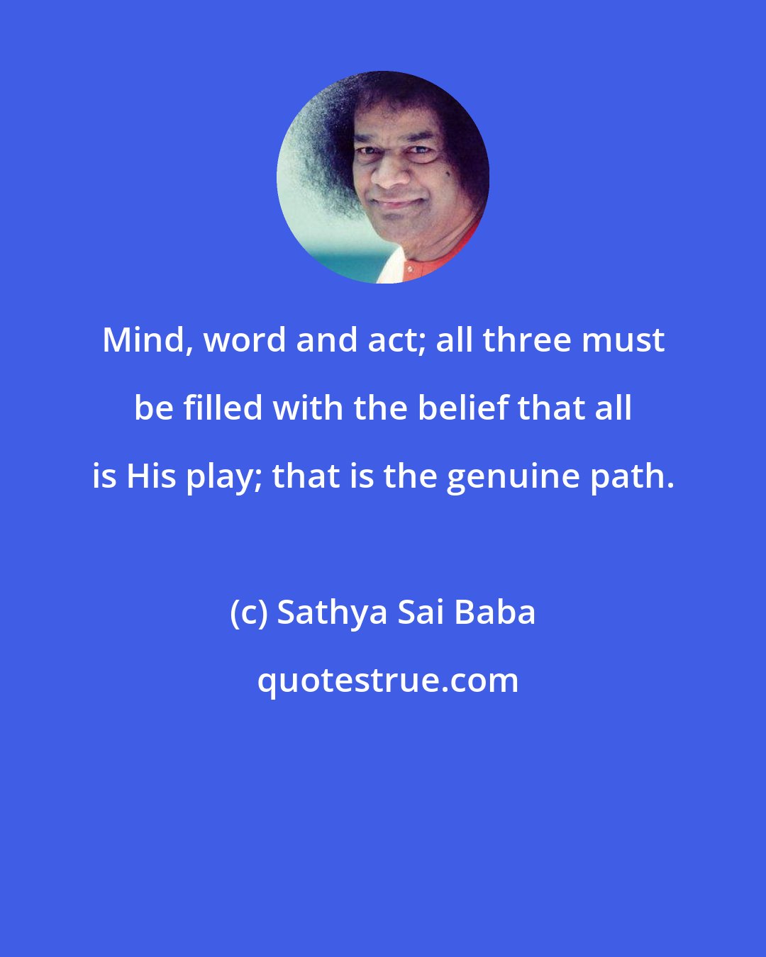 Sathya Sai Baba: Mind, word and act; all three must be filled with the belief that all is His play; that is the genuine path.