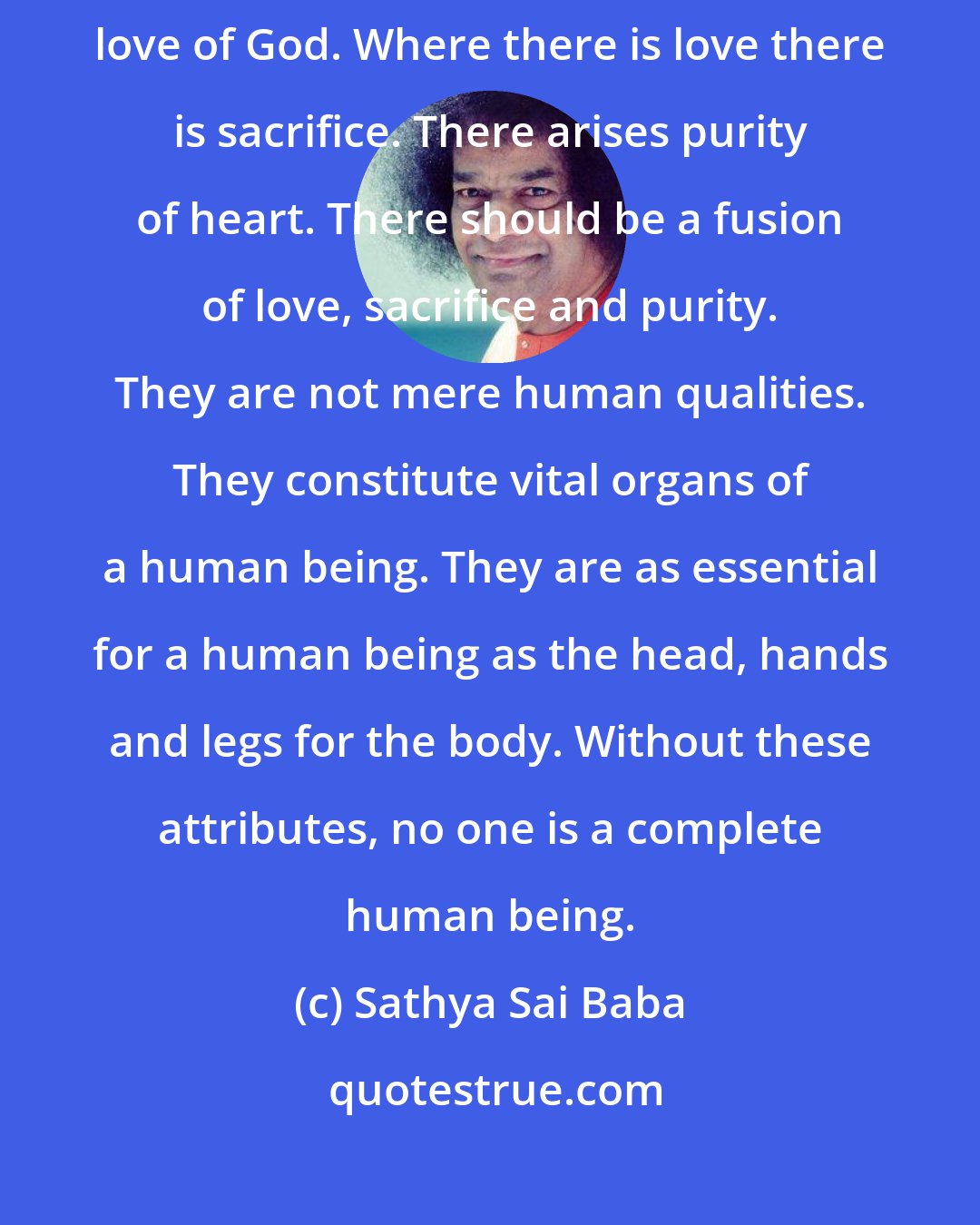 Sathya Sai Baba: Of all the human values, three are most important. The foremost is love of God. Where there is love there is sacrifice. There arises purity of heart. There should be a fusion of love, sacrifice and purity. They are not mere human qualities. They constitute vital organs of a human being. They are as essential for a human being as the head, hands and legs for the body. Without these attributes, no one is a complete human being.