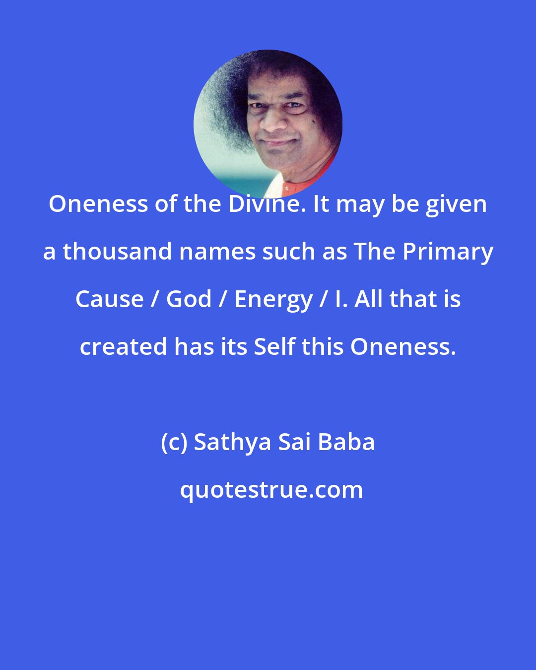 Sathya Sai Baba: Oneness of the Divine. It may be given a thousand names such as The Primary Cause / God / Energy / I. All that is created has its Self this Oneness.