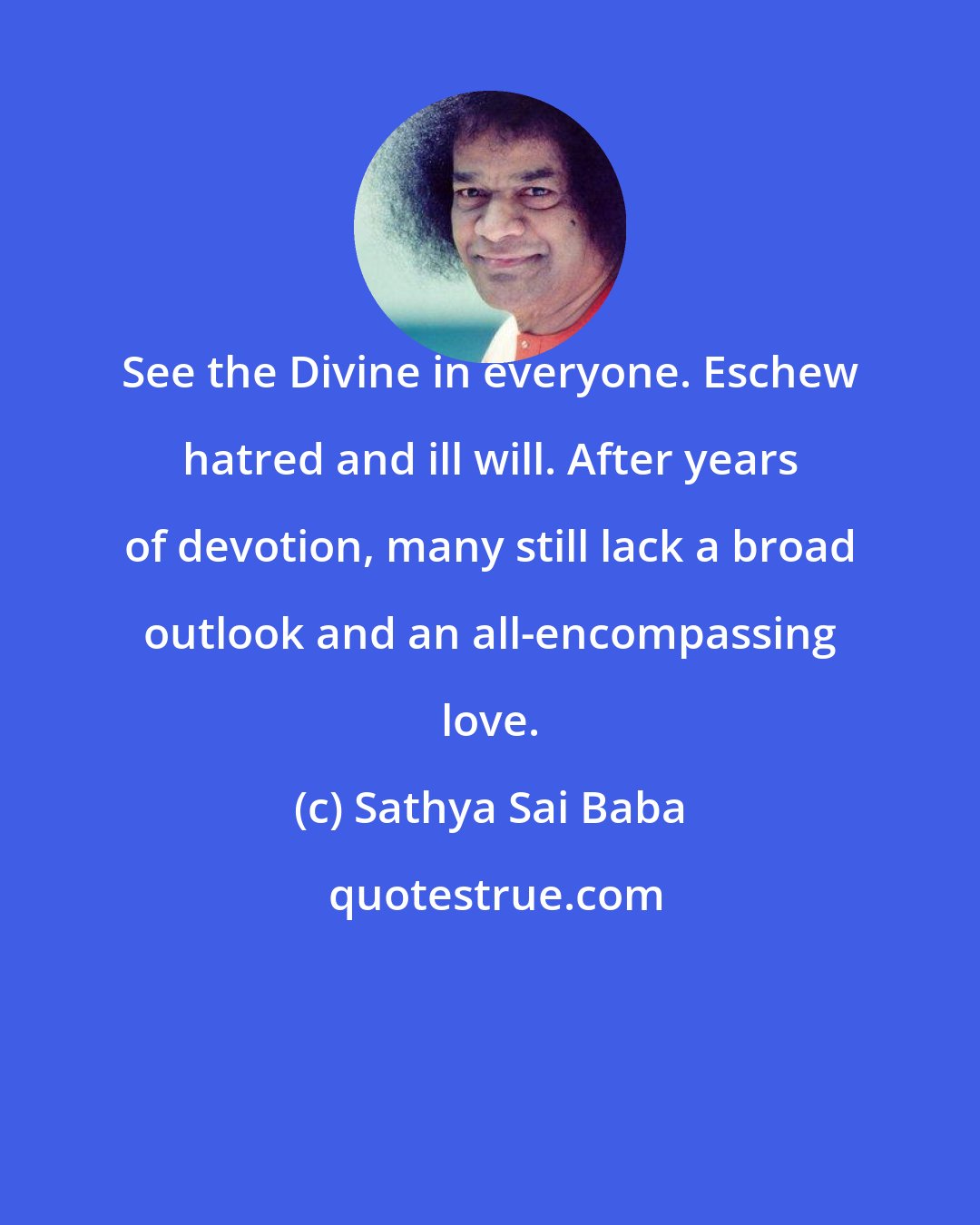 Sathya Sai Baba: See the Divine in everyone. Eschew hatred and ill will. After years of devotion, many still lack a broad outlook and an all-encompassing love.