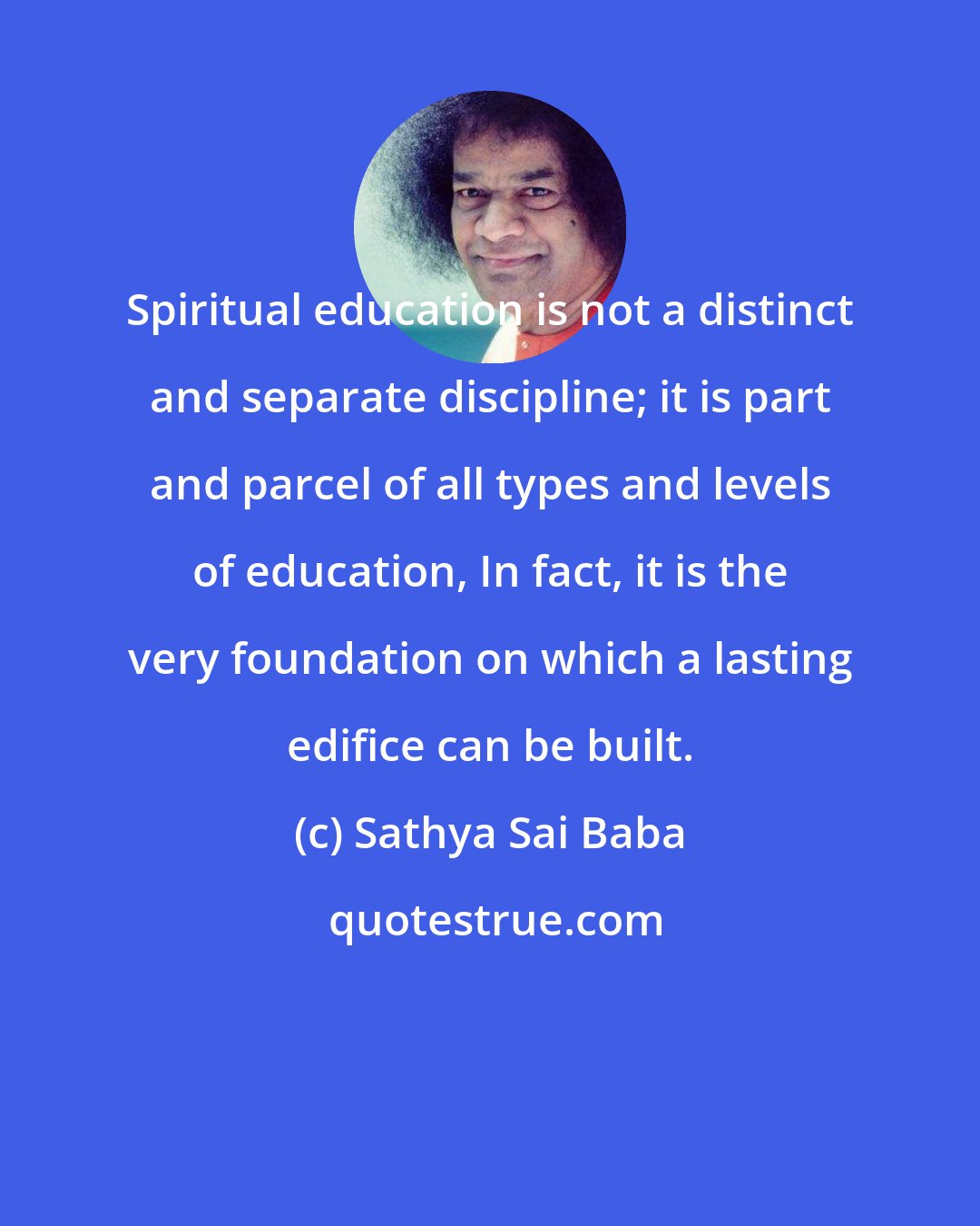 Sathya Sai Baba: Spiritual education is not a distinct and separate discipline; it is part and parcel of all types and levels of education, In fact, it is the very foundation on which a lasting edifice can be built.