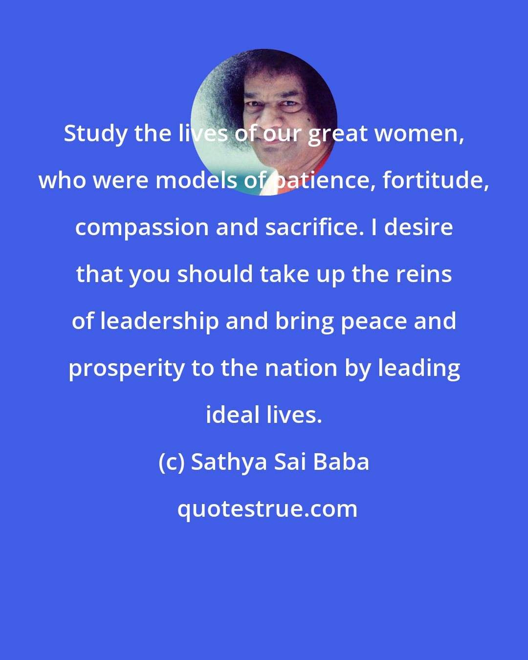 Sathya Sai Baba: Study the lives of our great women, who were models of patience, fortitude, compassion and sacrifice. I desire that you should take up the reins of leadership and bring peace and prosperity to the nation by leading ideal lives.